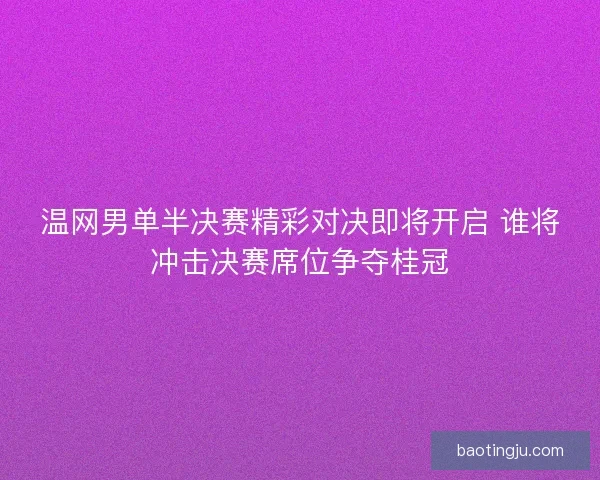 温网男单半决赛精彩对决即将开启 谁将冲击决赛席位争夺桂冠