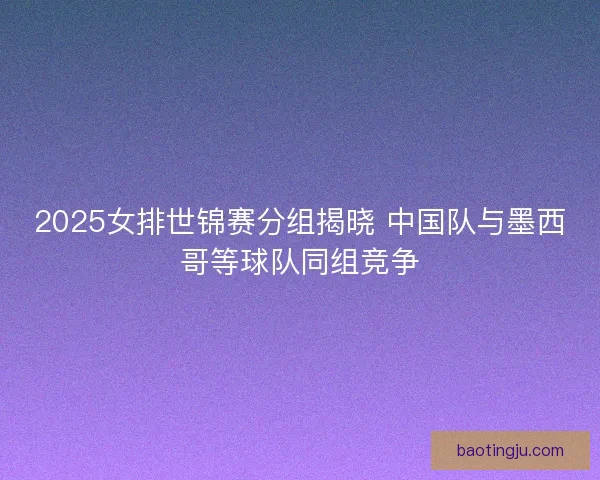2025女排世锦赛分组揭晓 中国队与墨西哥等球队同组竞争